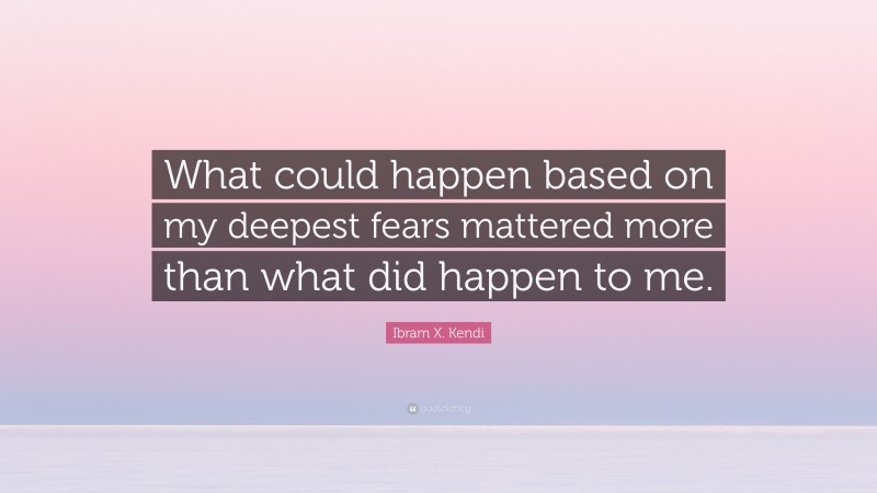 Ibram X. Kendi Quote: “What could happen based on my deepest fears mattered more than what did happen to me.”