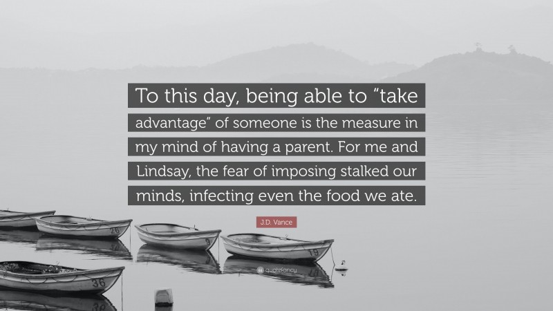 J.D. Vance Quote: “To this day, being able to “take advantage” of someone is the measure in my mind of having a parent. For me and Lindsay, the fear of imposing stalked our minds, infecting even the food we ate.”