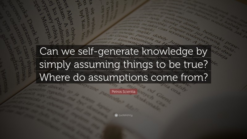 Petros Scientia Quote: “Can we self-generate knowledge by simply assuming things to be true? Where do assumptions come from?”
