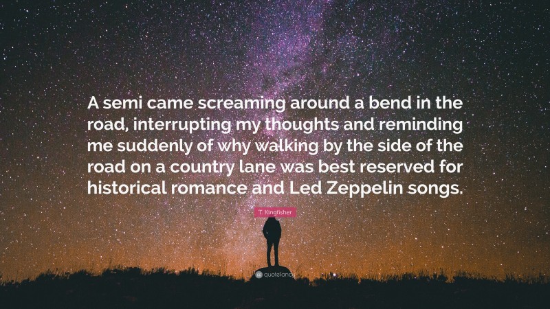 T. Kingfisher Quote: “A semi came screaming around a bend in the road, interrupting my thoughts and reminding me suddenly of why walking by the side of the road on a country lane was best reserved for historical romance and Led Zeppelin songs.”