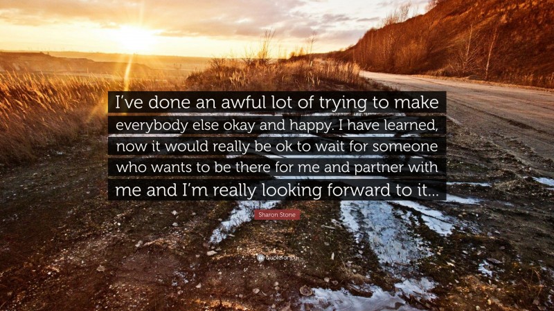 Sharon Stone Quote: “I’ve done an awful lot of trying to make everybody else okay and happy. I have learned, now it would really be ok to wait for someone who wants to be there for me and partner with me and I’m really looking forward to it...”