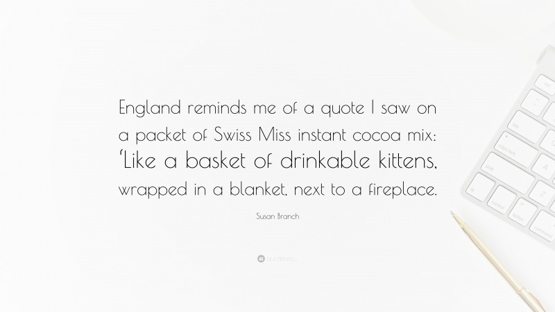 Susan Branch Quote: “England reminds me of a quote I saw on a packet of Swiss Miss instant cocoa mix: ‘Like a basket of drinkable kittens, wrapped in a blanket, next to a fireplace.”