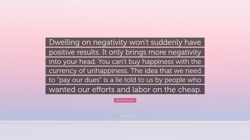 James Altucher Quote: “Dwelling on negativity won’t suddenly have positive results. It only brings more negativity into your head. You can’t buy happiness with the currency of unhappiness. The idea that we need to “pay our dues” is a lie told to us by people who wanted our efforts and labor on the cheap.”