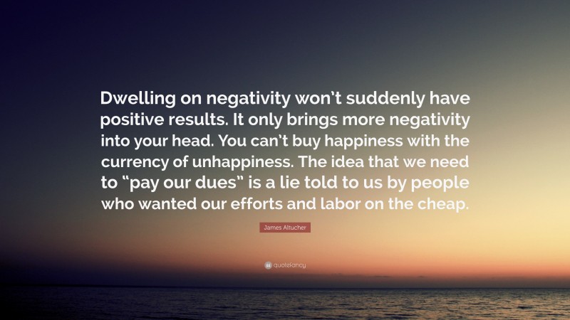 James Altucher Quote: “Dwelling on negativity won’t suddenly have positive results. It only brings more negativity into your head. You can’t buy happiness with the currency of unhappiness. The idea that we need to “pay our dues” is a lie told to us by people who wanted our efforts and labor on the cheap.”