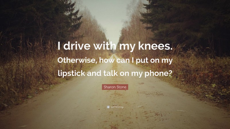 Sharon Stone Quote: “I drive with my knees. Otherwise, how can I put on my lipstick and talk on my phone?”