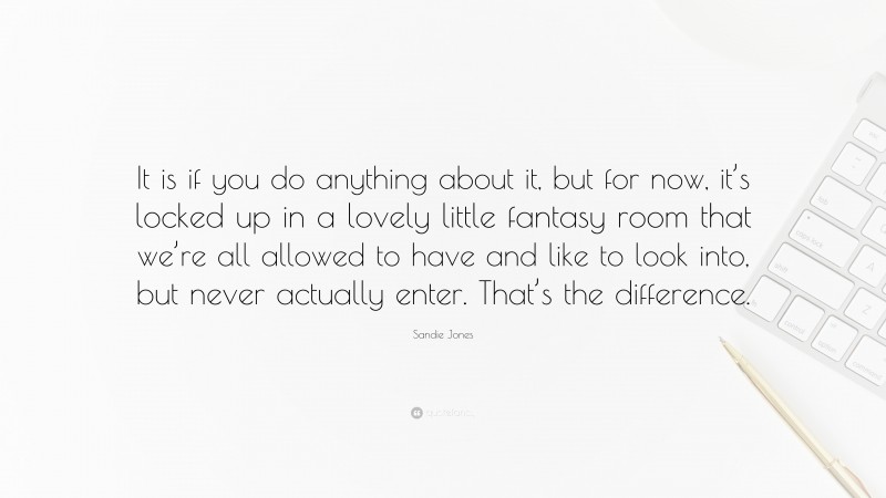 Sandie Jones Quote: “It is if you do anything about it, but for now, it’s locked up in a lovely little fantasy room that we’re all allowed to have and like to look into, but never actually enter. That’s the difference.”