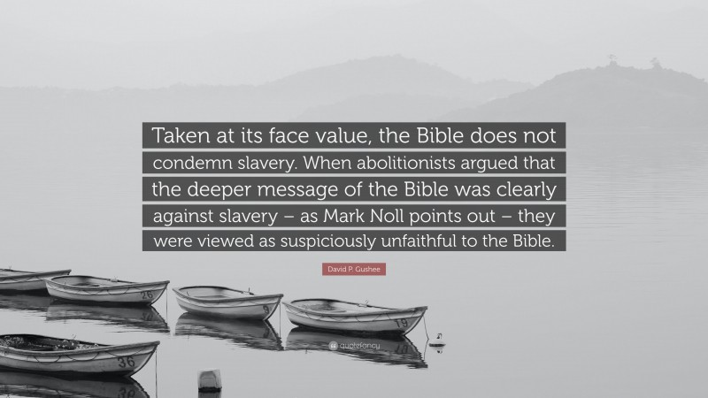 David P. Gushee Quote: “Taken at its face value, the Bible does not condemn slavery. When abolitionists argued that the deeper message of the Bible was clearly against slavery – as Mark Noll points out – they were viewed as suspiciously unfaithful to the Bible.”