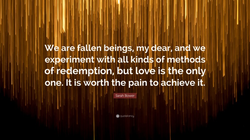 Sarah Bower Quote: “We are fallen beings, my dear, and we experiment with all kinds of methods of redemption, but love is the only one. It is worth the pain to achieve it.”