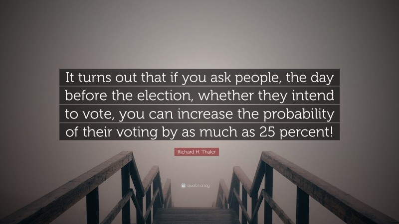 Richard H. Thaler Quote: “It turns out that if you ask people, the day before the election, whether they intend to vote, you can increase the probability of their voting by as much as 25 percent!”