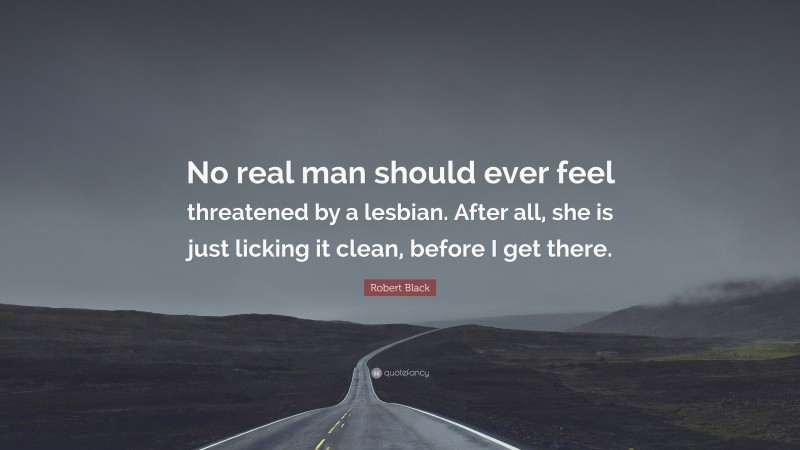 Robert Black Quote: “No real man should ever feel threatened by a lesbian. After all, she is just licking it clean, before I get there.”