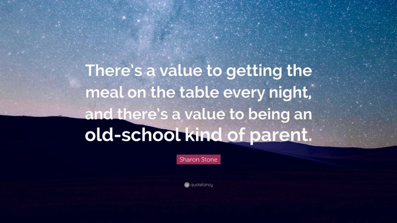 Sharon Stone Quote: “There’s a value to getting the meal on the table every night, and there’s a value to being an old-school kind of parent.”