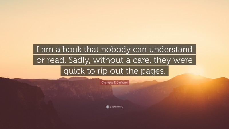 Charlena E. Jackson Quote: “I am a book that nobody can understand or read. Sadly, without a care, they were quick to rip out the pages.”