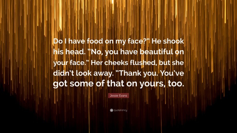 Jessie Evans Quote: “Do I have food on my face?” He shook his head. “No, you have beautiful on your face.” Her cheeks flushed, but she didn’t look away. “Thank you. You’ve got some of that on yours, too.”