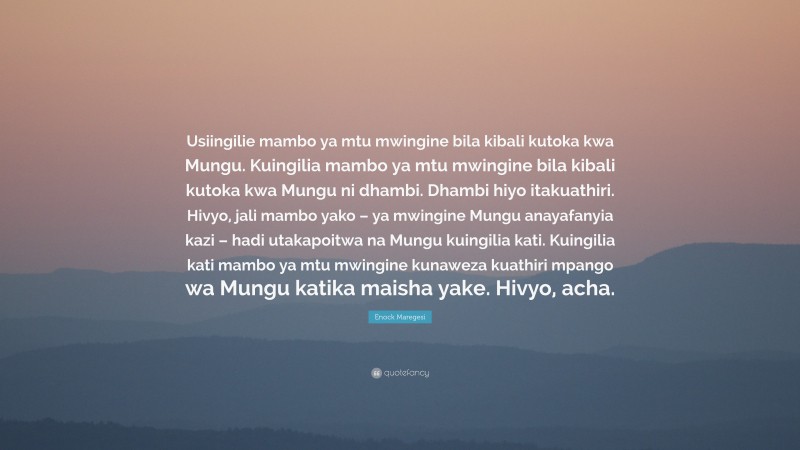 Enock Maregesi Quote: “Usiingilie mambo ya mtu mwingine bila kibali kutoka kwa Mungu. Kuingilia mambo ya mtu mwingine bila kibali kutoka kwa Mungu ni dhambi. Dhambi hiyo itakuathiri. Hivyo, jali mambo yako – ya mwingine Mungu anayafanyia kazi – hadi utakapoitwa na Mungu kuingilia kati. Kuingilia kati mambo ya mtu mwingine kunaweza kuathiri mpango wa Mungu katika maisha yake. Hivyo, acha.”