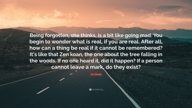 V.E. Schwab Quote: “Being forgotten, she thinks, is a bit like going mad. You begin to wonder what is real, if you are real. After all, how can a thing be real if it cannot be remembered? It’s like that Zen koan, the one about the tree falling in the woods. If no one heard it, did it happen? If a person cannot leave a mark, do they exist?”