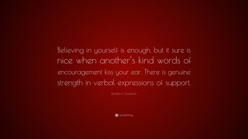 Richelle E. Goodrich Quote: “Believing in yourself is enough, but it sure is nice when another’s kind words of encouragement kiss your ear. There is genuine strength in verbal expressions of support.”