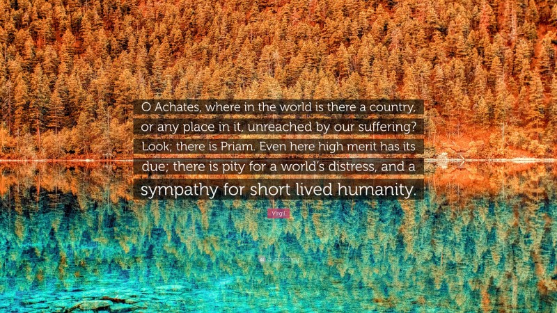 Virgil Quote: “O Achates, where in the world is there a country, or any place in it, unreached by our suffering? Look; there is Priam. Even here high merit has its due; there is pity for a world’s distress, and a sympathy for short lived humanity.”