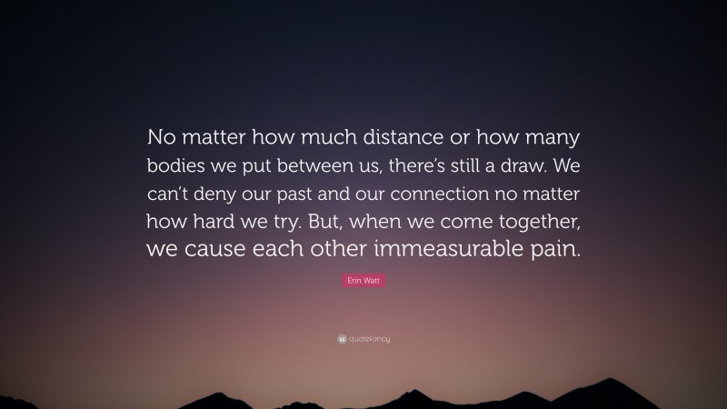 Erin Watt Quote: “No matter how much distance or how many bodies we put between us, there’s still a draw. We can’t deny our past and our connection no matter how hard we try. But, when we come together, we cause each other immeasurable pain.”