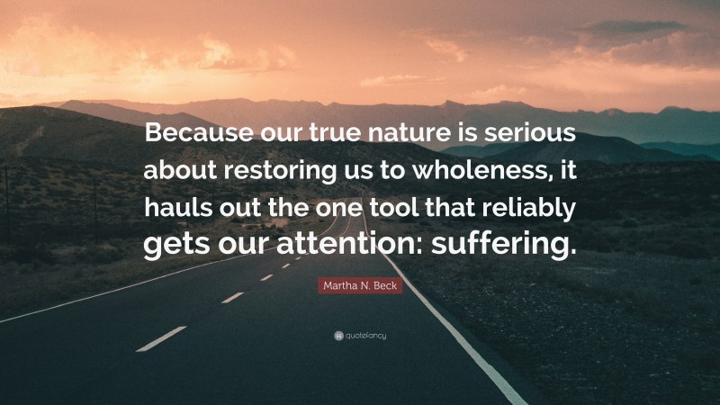 Martha N. Beck Quote: “Because our true nature is serious about restoring us to wholeness, it hauls out the one tool that reliably gets our attention: suffering.”