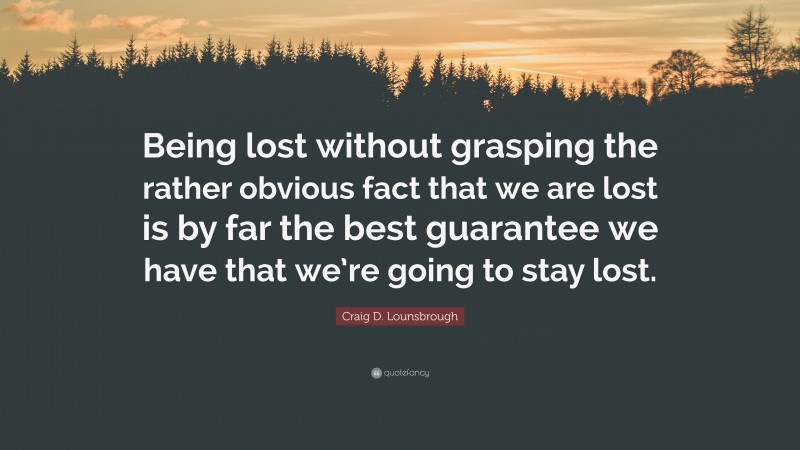 Craig D. Lounsbrough Quote: “Being lost without grasping the rather obvious fact that we are lost is by far the best guarantee we have that we’re going to stay lost.”