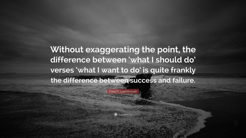 Craig D. Lounsbrough Quote: “Without exaggerating the point, the difference between ‘what I should do’ verses ‘what I want to do’ is quite frankly the difference between success and failure.”