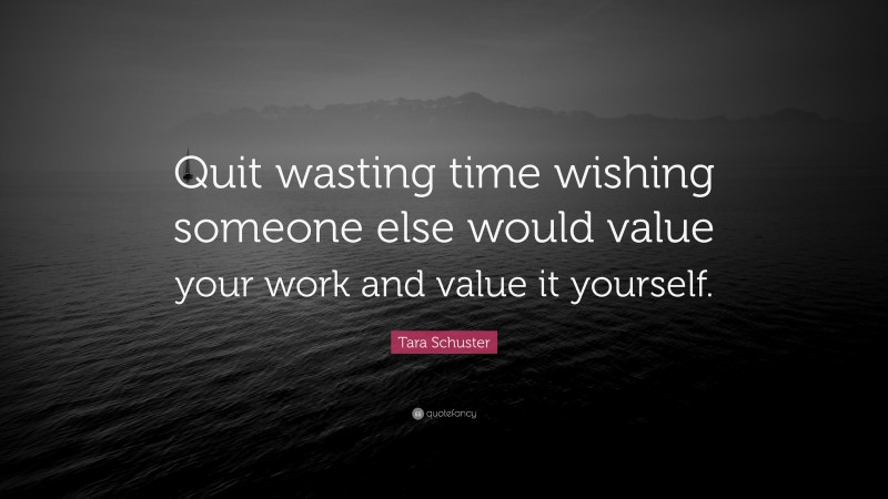 Tara Schuster Quote: “Quit wasting time wishing someone else would value your work and value it yourself.”