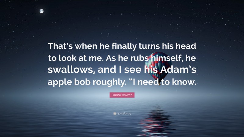 Sarina Bowen Quote: “That’s when he finally turns his head to look at me. As he rubs himself, he swallows, and I see his Adam’s apple bob roughly. “I need to know.”