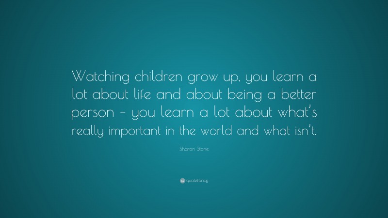 Sharon Stone Quote: “Watching children grow up, you learn a lot about life and about being a better person – you learn a lot about what’s really important in the world and what isn’t.”