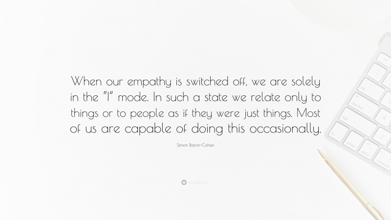 Simon Baron-Cohen Quote: “When our empathy is switched off, we are solely in the “I” mode. In such a state we relate only to things or to people as if they were just things. Most of us are capable of doing this occasionally.”