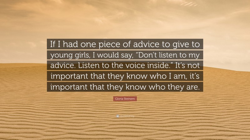 Gloria Steinem Quote: “If I had one piece of advice to give to young girls, I would say, “Don’t listen to my advice. Listen to the voice inside.” It’s not important that they know who I am, it’s important that they know who they are.”