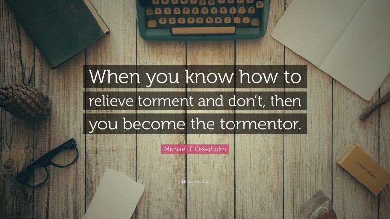 Michael T. Osterholm Quote: “When you know how to relieve torment and don’t, then you become the tormentor.”