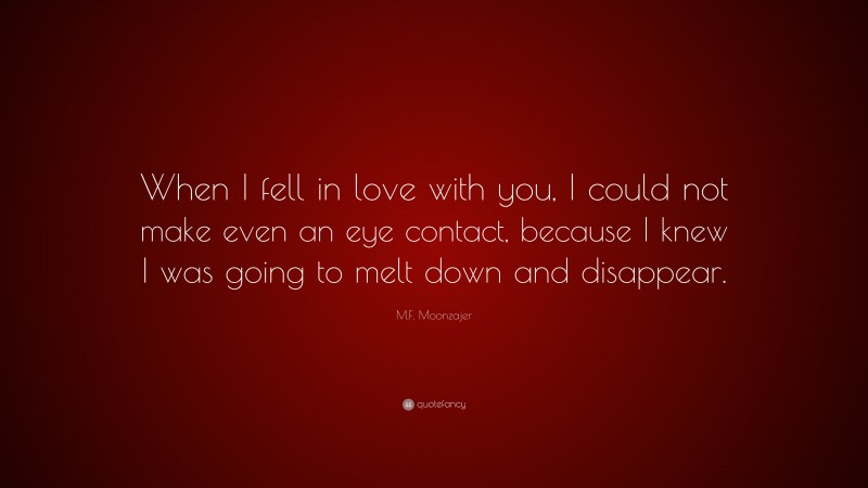 M.F. Moonzajer Quote: “When I fell in love with you, I could not make even an eye contact, because I knew I was going to melt down and disappear.”