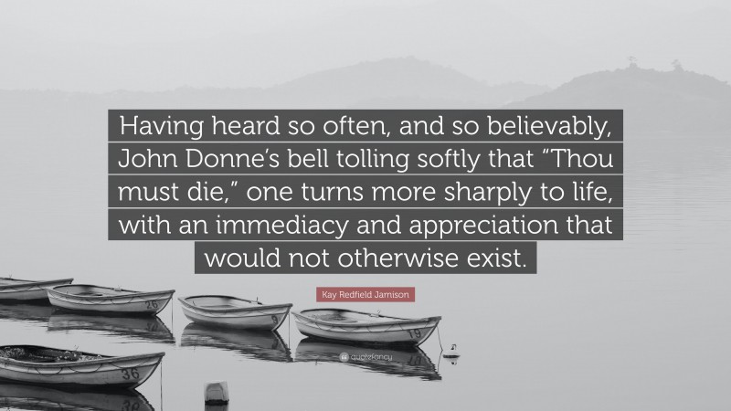 Kay Redfield Jamison Quote: “Having heard so often, and so believably, John Donne’s bell tolling softly that “Thou must die,” one turns more sharply to life, with an immediacy and appreciation that would not otherwise exist.”