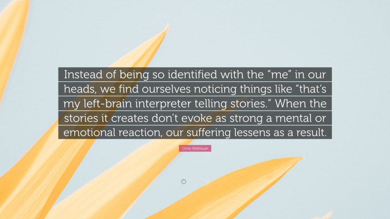 Chris Niebauer Quote: “Instead of being so identified with the “me” in our heads, we find ourselves noticing things like “that’s my left-brain interpreter telling stories.” When the stories it creates don’t evoke as strong a mental or emotional reaction, our suffering lessens as a result.”
