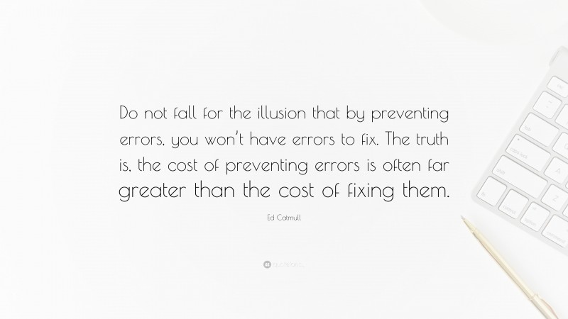 Ed Catmull Quote: “Do not fall for the illusion that by preventing errors, you won’t have errors to fix. The truth is, the cost of preventing errors is often far greater than the cost of fixing them.”