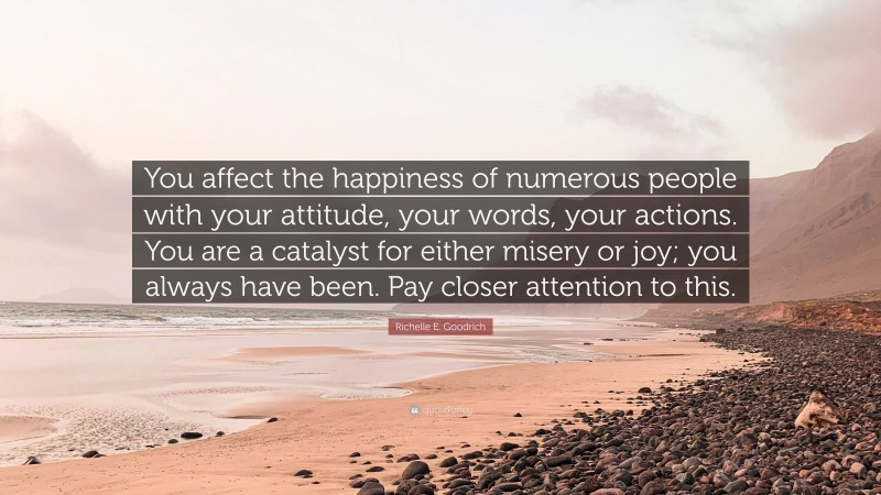 Richelle E. Goodrich Quote: “You affect the happiness of numerous people with your attitude, your words, your actions. You are a catalyst for either misery or joy; you always have been. Pay closer attention to this.”