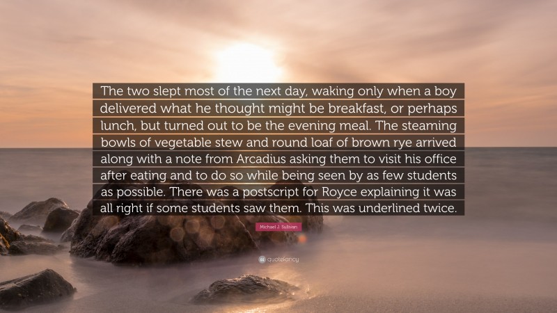 Michael J. Sullivan Quote: “The two slept most of the next day, waking only when a boy delivered what he thought might be breakfast, or perhaps lunch, but turned out to be the evening meal. The steaming bowls of vegetable stew and round loaf of brown rye arrived along with a note from Arcadius asking them to visit his office after eating and to do so while being seen by as few students as possible. There was a postscript for Royce explaining it was all right if some students saw them. This was underlined twice.”