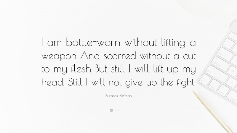 Suzanne Kelman Quote: “I am battle-worn without lifting a weapon And scarred without a cut to my flesh But still I will lift up my head. Still I will not give up the fight.”