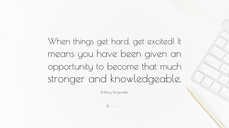 Brittany Burgunder Quote: “When things get hard, get excited! It means you have been given an opportunity to become that much stronger and knowledgeable.”