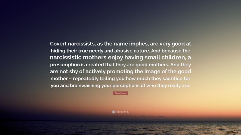Diana Macey Quote: “Covert narcissists, as the name implies, are very good at hiding their true needy and abusive nature. And because the narcissistic mothers enjoy having small children, a presumption is created that they are good mothers. And they are not shy of actively promoting the image of the good mother – repeatedly telling you how much they sacrifice for you and brainwashing your perceptions of who they really are.”
