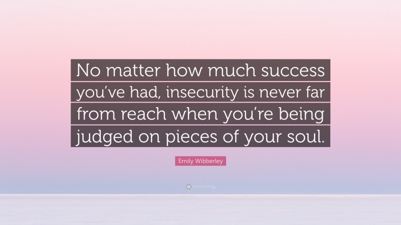 Emily Wibberley Quote: “No matter how much success you’ve had, insecurity is never far from reach when you’re being judged on pieces of your soul.”