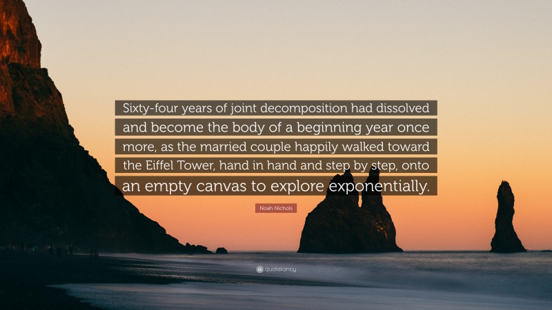 Noah Nichols Quote: “Sixty-four years of joint decomposition had dissolved and become the body of a beginning year once more, as the married couple happily walked toward the Eiffel Tower, hand in hand and step by step, onto an empty canvas to explore exponentially.”