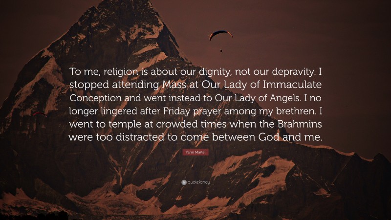 Yann Martel Quote: “To me, religion is about our dignity, not our depravity. I stopped attending Mass at Our Lady of Immaculate Conception and went instead to Our Lady of Angels. I no longer lingered after Friday prayer among my brethren. I went to temple at crowded times when the Brahmins were too distracted to come between God and me.”