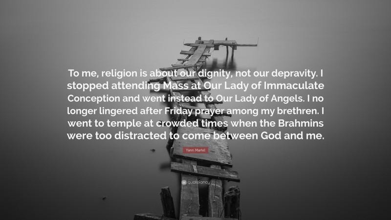 Yann Martel Quote: “To me, religion is about our dignity, not our depravity. I stopped attending Mass at Our Lady of Immaculate Conception and went instead to Our Lady of Angels. I no longer lingered after Friday prayer among my brethren. I went to temple at crowded times when the Brahmins were too distracted to come between God and me.”