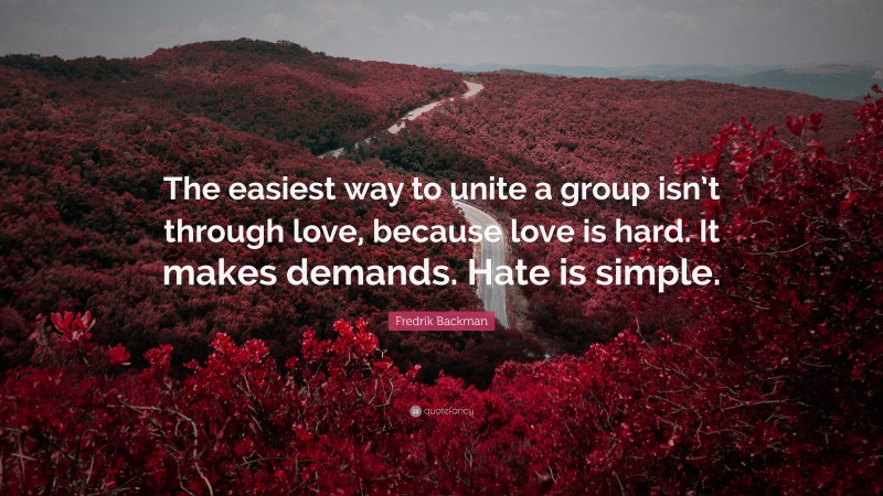 Fredrik Backman Quote: “The easiest way to unite a group isn’t through love, because love is hard. It makes demands. Hate is simple.”