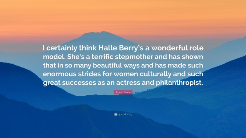 Sharon Stone Quote: “I certainly think Halle Berry’s a wonderful role model. She’s a terrific stepmother and has shown that in so many beautiful ways and has made such enormous strides for women culturally and such great successes as an actress and philanthropist.”