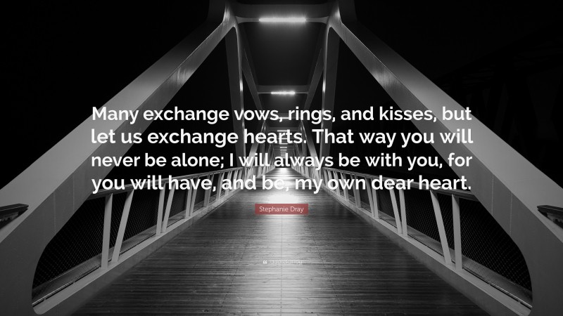 Stephanie Dray Quote: “Many exchange vows, rings, and kisses, but let us exchange hearts. That way you will never be alone; I will always be with you, for you will have, and be, my own dear heart.”