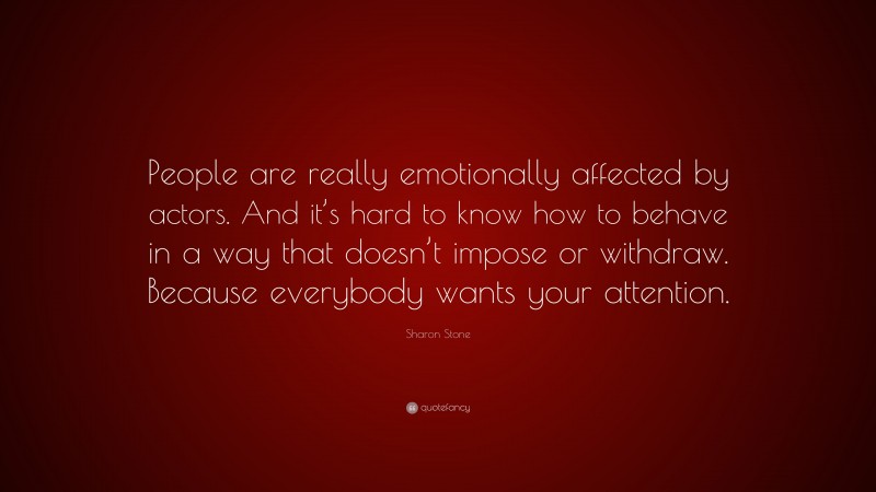 Sharon Stone Quote: “People are really emotionally affected by actors. And it’s hard to know how to behave in a way that doesn’t impose or withdraw. Because everybody wants your attention.”