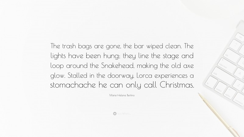 Marie-Helene Bertino Quote: “The trash bags are gone, the bar wiped clean. The lights have been hung; they line the stage and loop around the Snakehead, making the old axe glow. Stalled in the doorway, Lorca experiences a stomachache he can only call Christmas.”