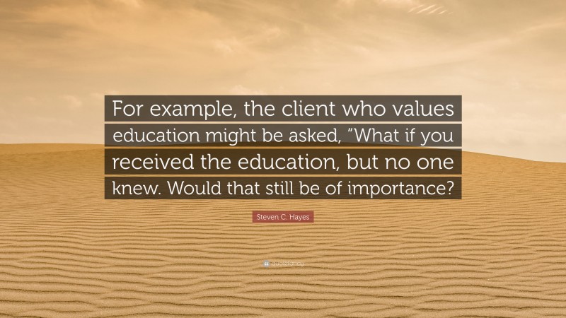 Steven C. Hayes Quote: “For example, the client who values education might be asked, “What if you received the education, but no one knew. Would that still be of importance?”